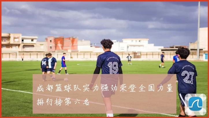 成都篮球队实力强劲荣登全国力量排行榜第六名