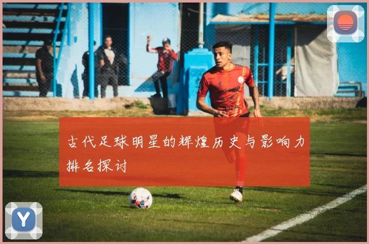 古代足球明星的辉煌历史与影响力排名探讨