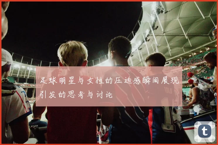 足球明星与女性的压迫感瞬间展现引发的思考与讨论