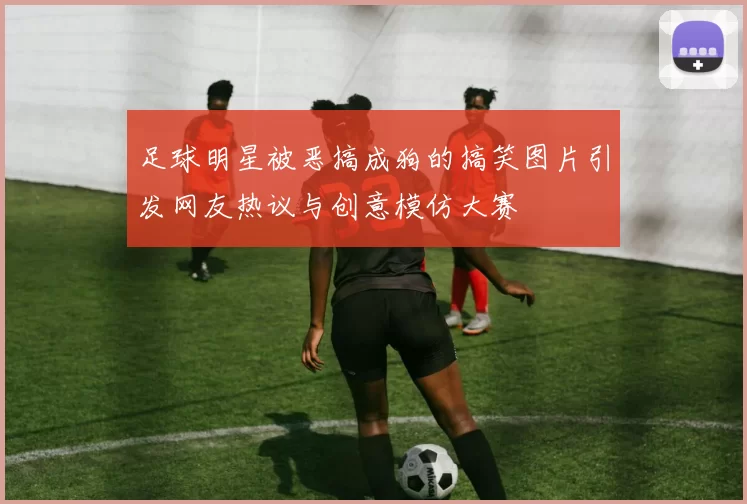 足球明星被恶搞成狗的搞笑图片引发网友热议与创意模仿大赛