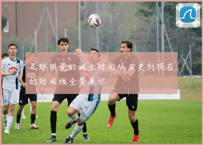 足球明星的诞生时刻从历史到现在的时间线全景展示