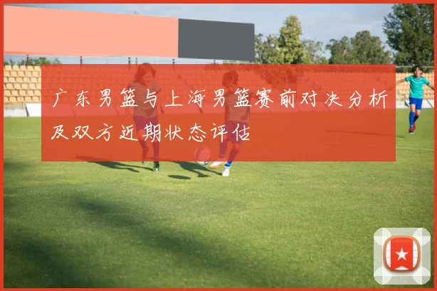 广东男篮与上海男篮赛前对决分析及双方近期状态评估