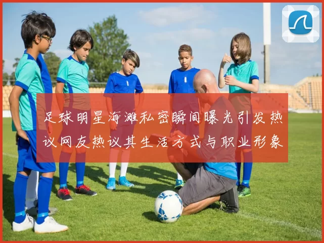 足球明星海滩私密瞬间曝光引发热议网友热议其生活方式与职业形象对比