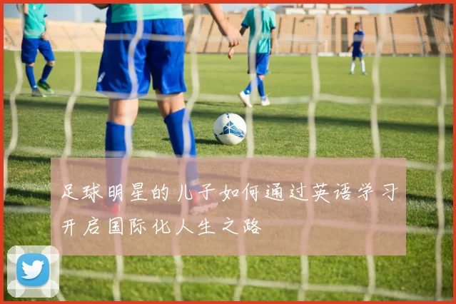 足球明星的儿子如何通过英语学习开启国际化人生之路