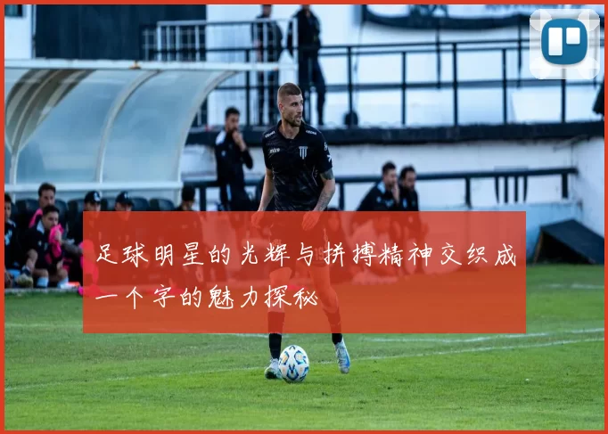 足球明星的光辉与拼搏精神交织成一个字的魅力探秘