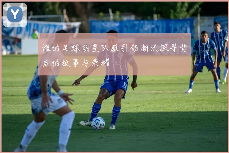 谁的足球明星队服引领潮流探寻背后的故事与荣耀