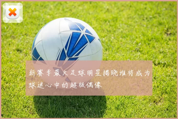 新赛季最火足球明星揭晓谁将成为球迷心中的超级偶像