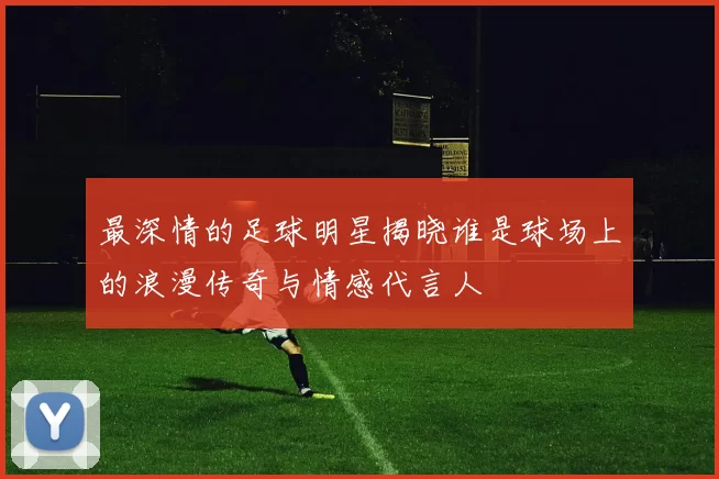 最深情的足球明星揭晓谁是球场上的浪漫传奇与情感代言人