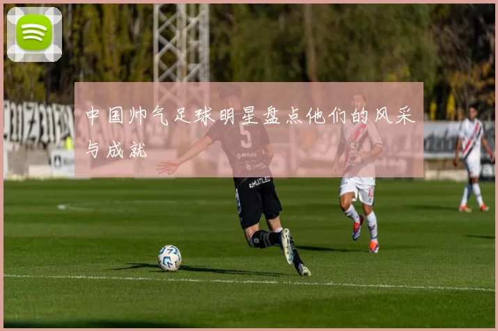 中国帅气足球明星盘点他们的风采与成就