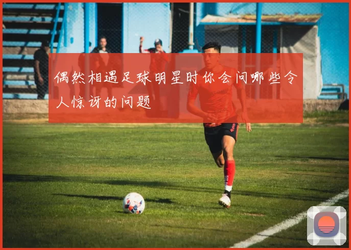偶然相遇足球明星时你会问哪些令人惊讶的问题