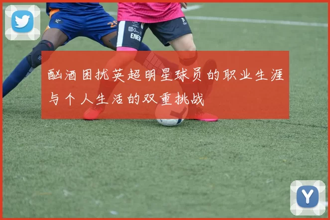 酗酒困扰英超明星球员的职业生涯与个人生活的双重挑战