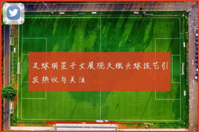 足球明星子女展现天赋头球技艺引发热议与关注