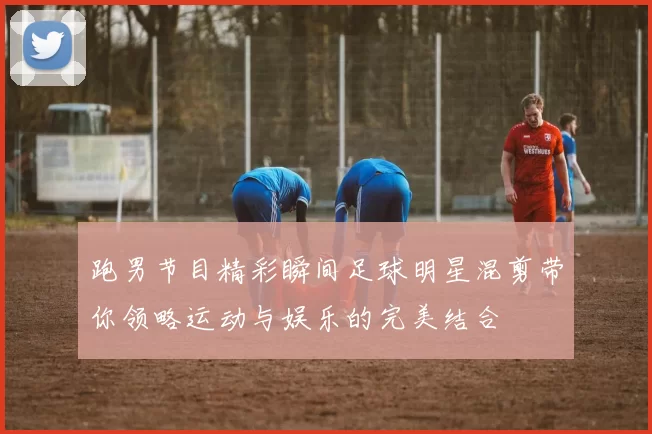 跑男节目精彩瞬间足球明星混剪带你领略运动与娱乐的完美结合