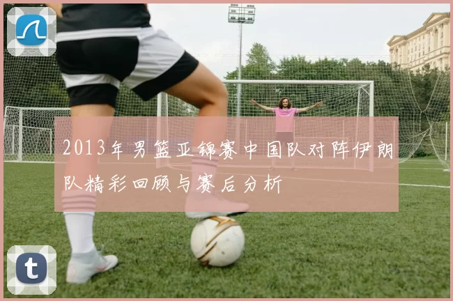 2013年男篮亚锦赛中国队对阵伊朗队精彩回顾与赛后分析