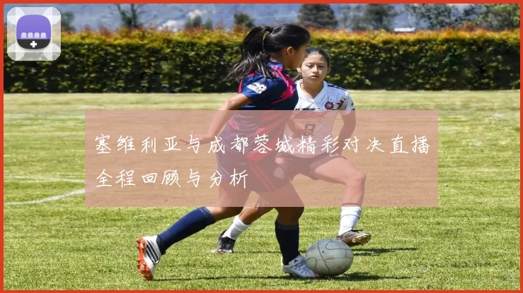 塞维利亚与成都蓉城精彩对决直播全程回顾与分析