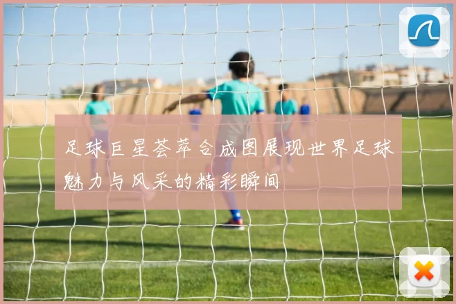 足球巨星荟萃合成图展现世界足球魅力与风采的精彩瞬间