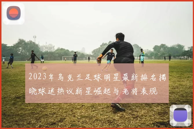 2023年乌克兰足球明星最新排名揭晓球迷热议新星崛起与老将表现