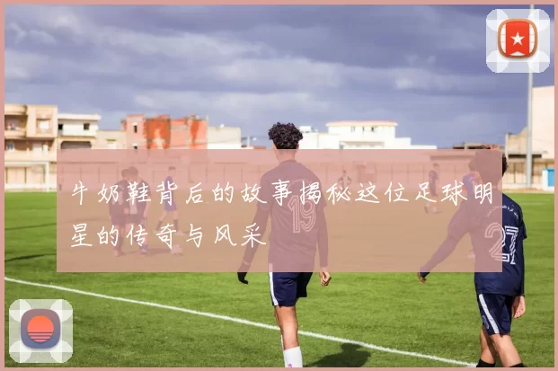 牛奶鞋背后的故事揭秘这位足球明星的传奇与风采