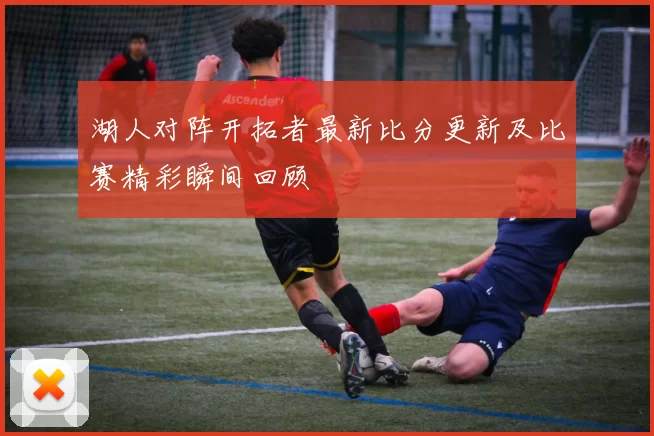 湖人对阵开拓者最新比分更新及比赛精彩瞬间回顾